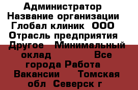 Администратор › Название организации ­ Глобал клиник, ООО › Отрасль предприятия ­ Другое › Минимальный оклад ­ 15 000 - Все города Работа » Вакансии   . Томская обл.,Северск г.